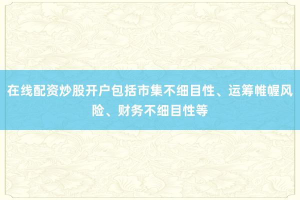 在线配资炒股开户包括市集不细目性、运筹帷幄风险、财务不细目性等