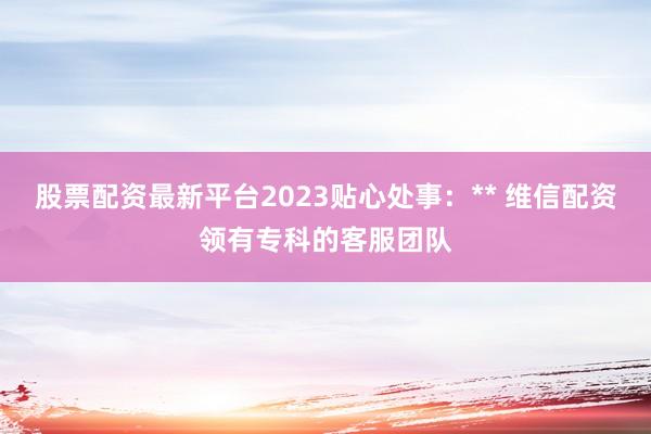 股票配资最新平台2023贴心处事:** 维信配资领有专科的客服团队