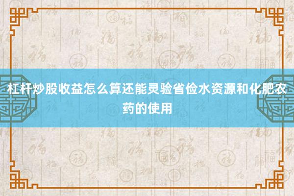 杠杆炒股收益怎么算还能灵验省俭水资源和化肥农药的使用