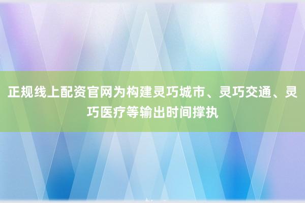 正规线上配资官网为构建灵巧城市、灵巧交通、灵巧医疗等输出时间撑执