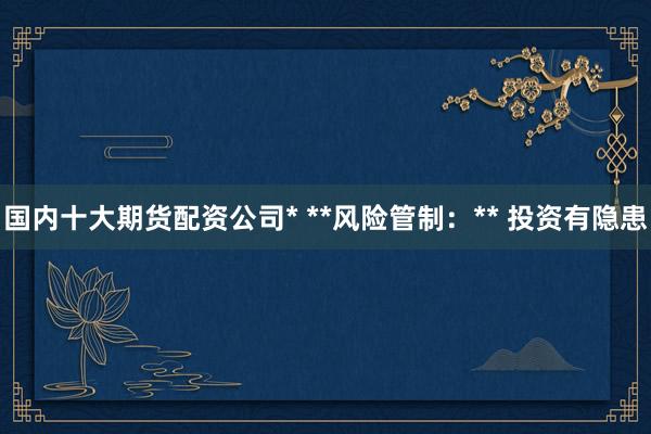 国内十大期货配资公司* **风险管制：** 投资有隐患