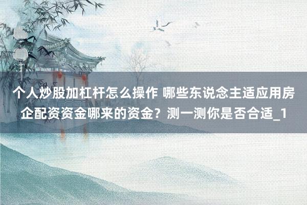 个人炒股加杠杆怎么操作 哪些东说念主适应用房企配资资金哪来的资金？测一测你是否合适_1