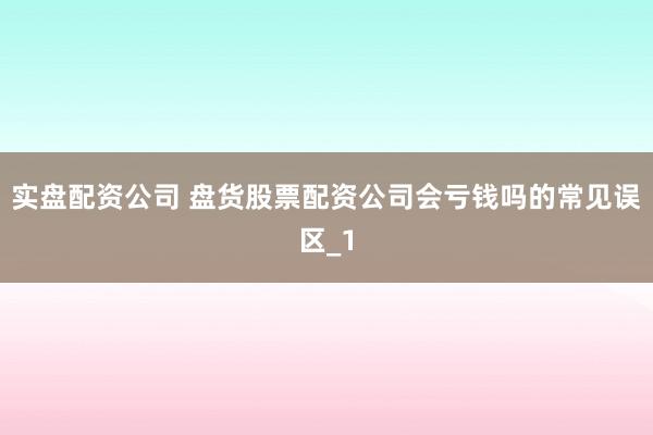 实盘配资公司 盘货股票配资公司会亏钱吗的常见误区_1