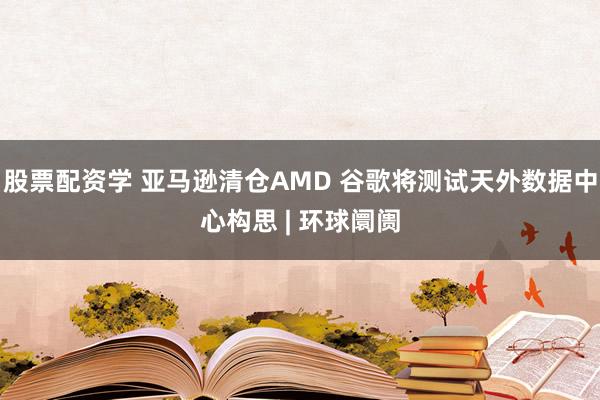 股票配资学 亚马逊清仓AMD 谷歌将测试天外数据中心构思 | 环球阛阓