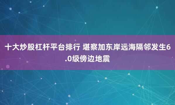 十大炒股杠杆平台排行 堪察加东岸远海隔邻发生6.0级傍边地震