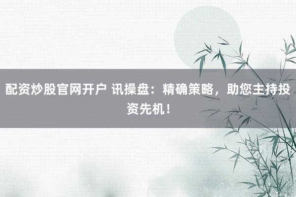 配资炒股官网开户 讯操盘：精确策略，助您主持投资先机！