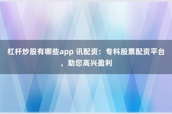 杠杆炒股有哪些app 讯配资：专科股票配资平台，助您高兴盈利