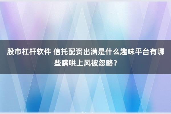 股市杠杆软件 信托配资出满是什么趣味平台有哪些瞒哄上风被忽略？