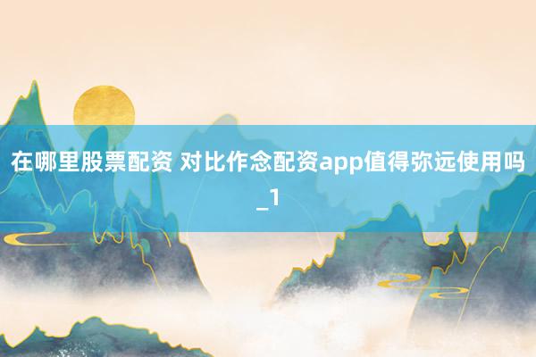 在哪里股票配资 对比作念配资app值得弥远使用吗_1