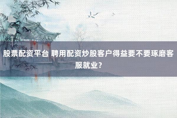 股票配资平台 聘用配资炒股客户得益要不要琢磨客服就业？
