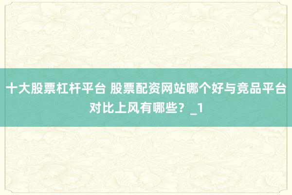 十大股票杠杆平台 股票配资网站哪个好与竞品平台对比上风有哪些？_1