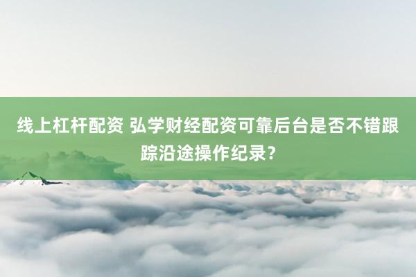 线上杠杆配资 弘学财经配资可靠后台是否不错跟踪沿途操作纪录？