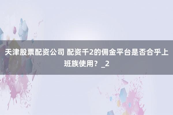 天津股票配资公司 配资千2的佣金平台是否合乎上班族使用？_2