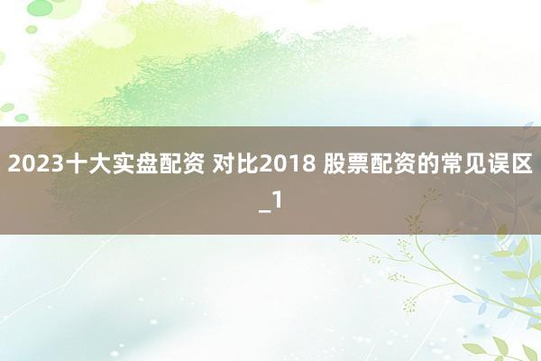 2023十大实盘配资 对比2018 股票配资的常见误区_1