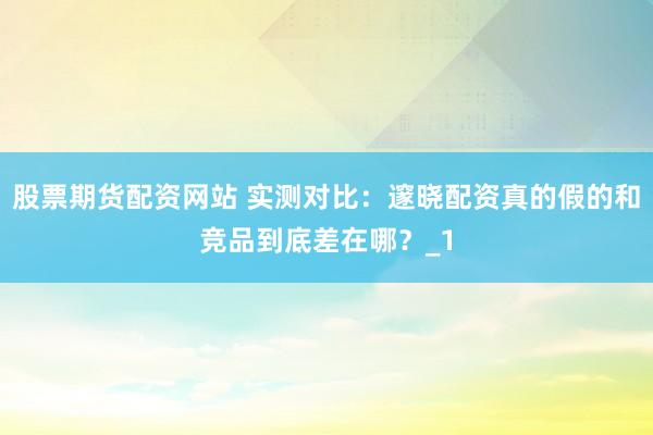 股票期货配资网站 实测对比：邃晓配资真的假的和竞品到底差在哪？_1