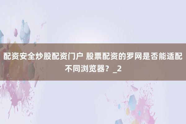 配资安全炒股配资门户 股票配资的罗网是否能适配不同浏览器？_2