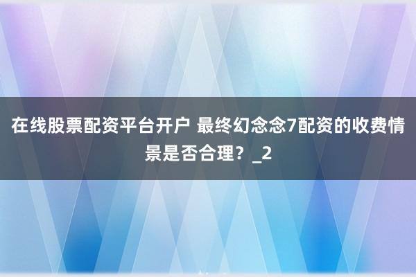 在线股票配资平台开户 最终幻念念7配资的收费情景是否合理?_2